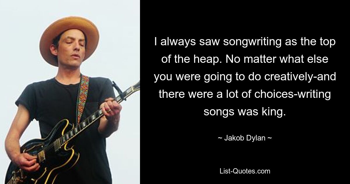 I always saw songwriting as the top of the heap. No matter what else you were going to do creatively-and there were a lot of choices-writing songs was king. — © Jakob Dylan