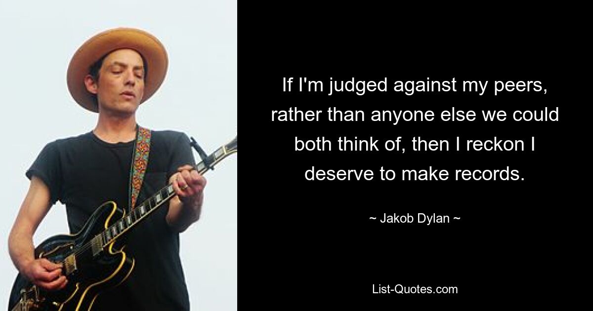 If I'm judged against my peers, rather than anyone else we could both think of, then I reckon I deserve to make records. — © Jakob Dylan