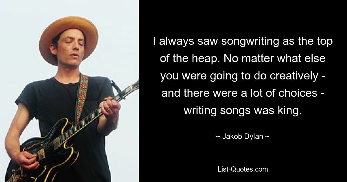 I always saw songwriting as the top of the heap. No matter what else you were going to do creatively - and there were a lot of choices - writing songs was king. — © Jakob Dylan