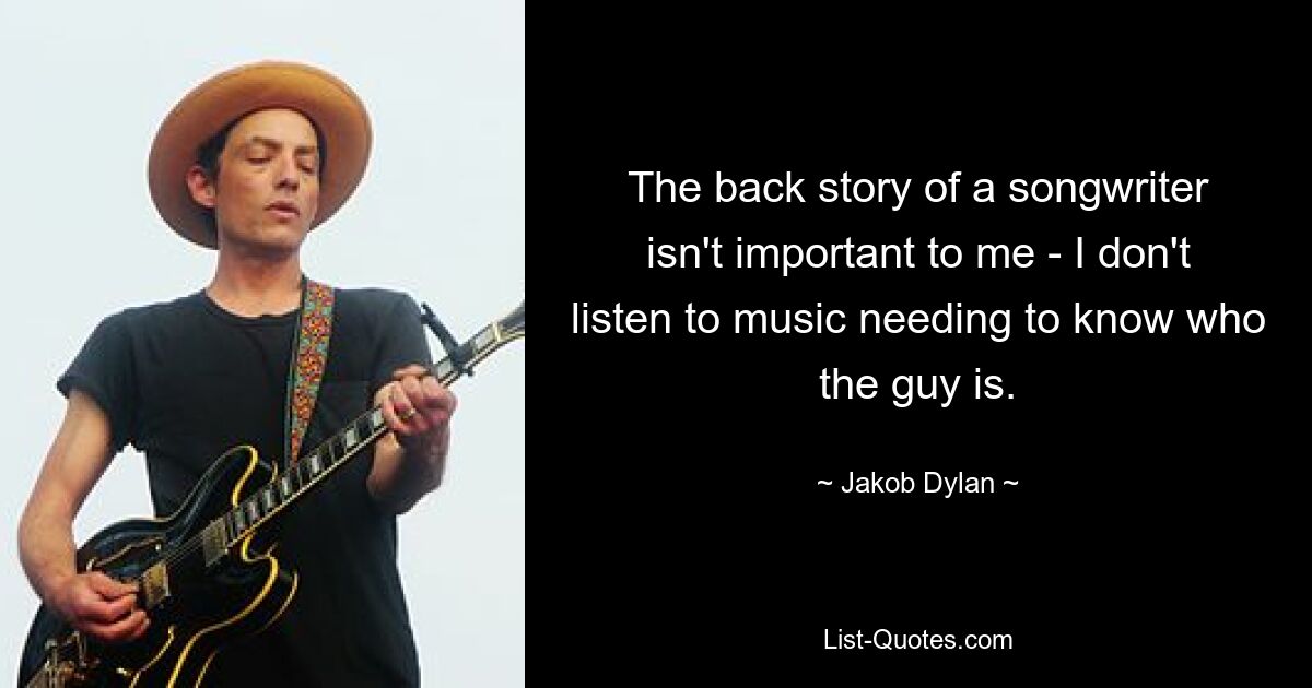 The back story of a songwriter isn't important to me - I don't listen to music needing to know who the guy is. — © Jakob Dylan