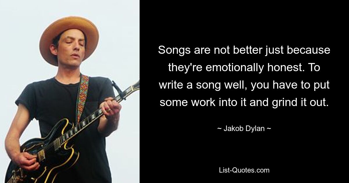 Songs are not better just because they're emotionally honest. To write a song well, you have to put some work into it and grind it out. — © Jakob Dylan