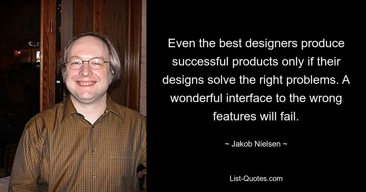 Even the best designers produce successful products only if their designs solve the right problems. A wonderful interface to the wrong features will fail. — © Jakob Nielsen