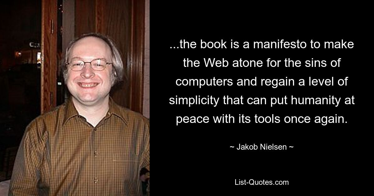 ...the book is a manifesto to make the Web atone for the sins of computers and regain a level of simplicity that can put humanity at peace with its tools once again. — © Jakob Nielsen