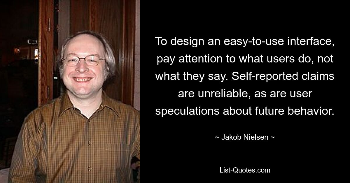 To design an easy-to-use interface, pay attention to what users do, not what they say. Self-reported claims are unreliable, as are user speculations about future behavior. — © Jakob Nielsen