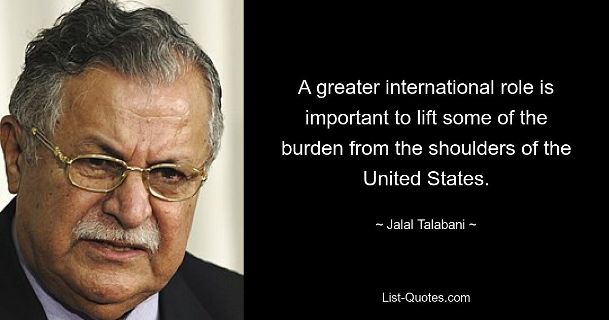 A greater international role is important to lift some of the burden from the shoulders of the United States. — © Jalal Talabani