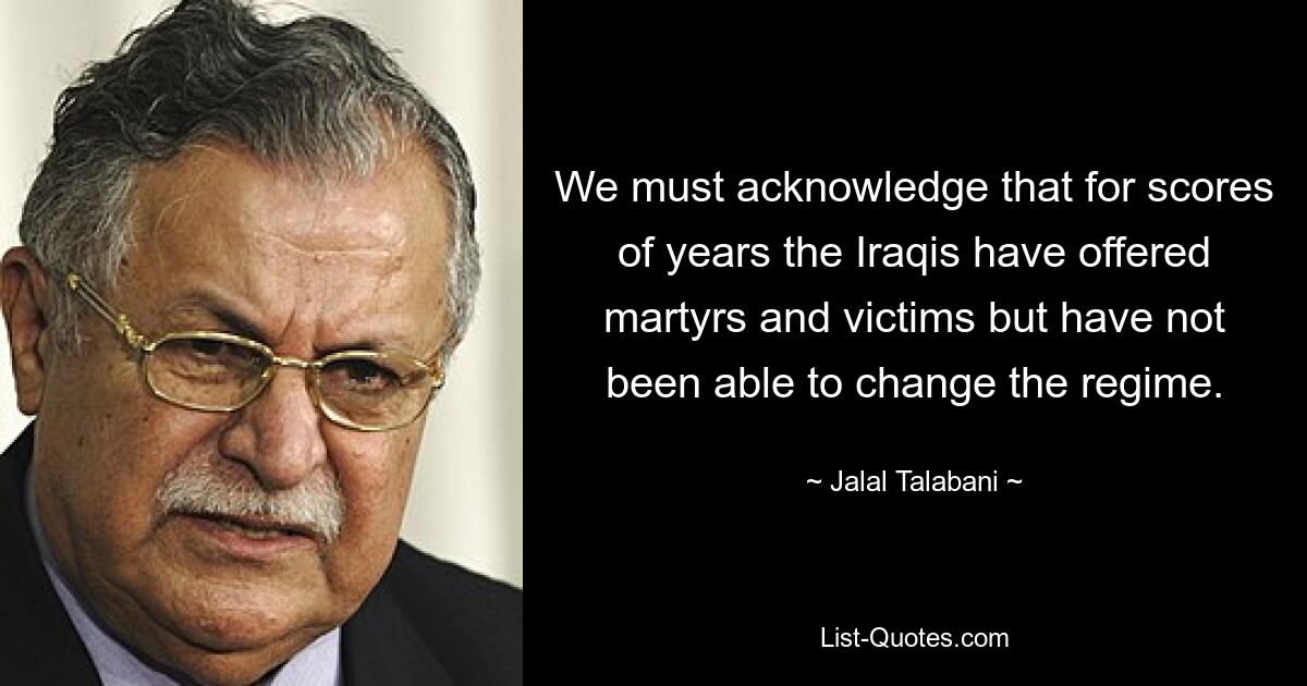 We must acknowledge that for scores of years the Iraqis have offered martyrs and victims but have not been able to change the regime. — © Jalal Talabani