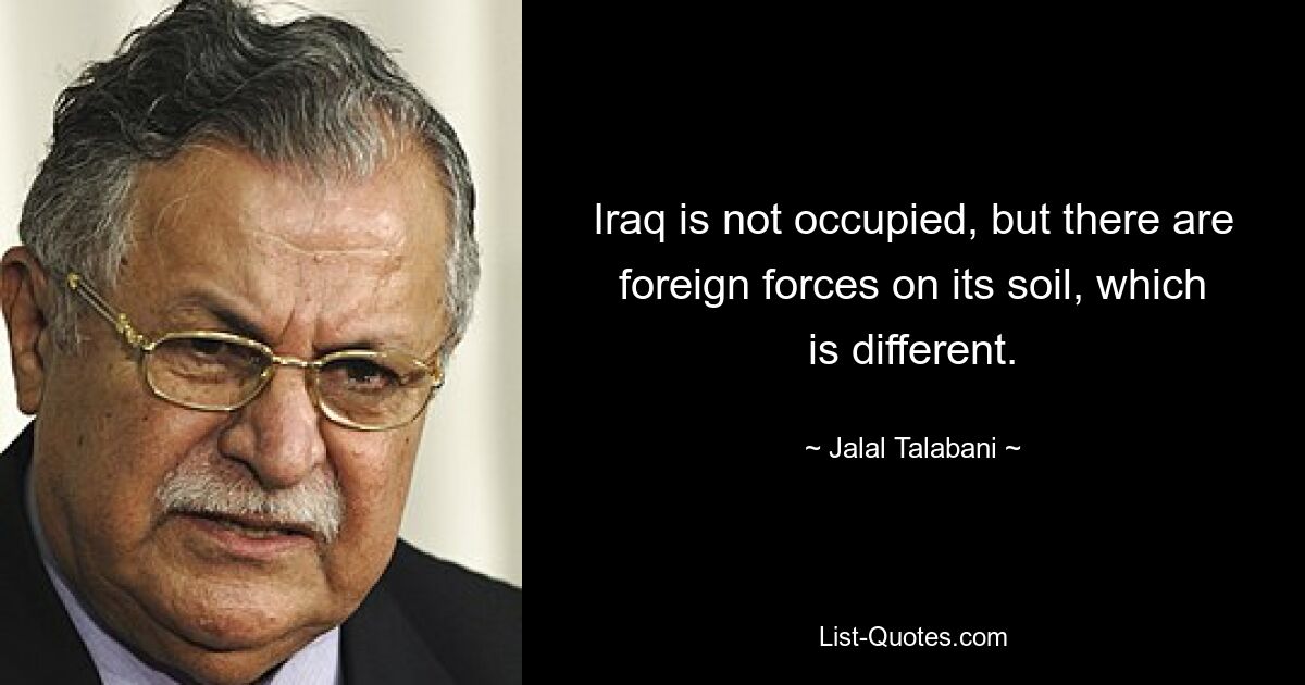 Iraq is not occupied, but there are foreign forces on its soil, which is different. — © Jalal Talabani