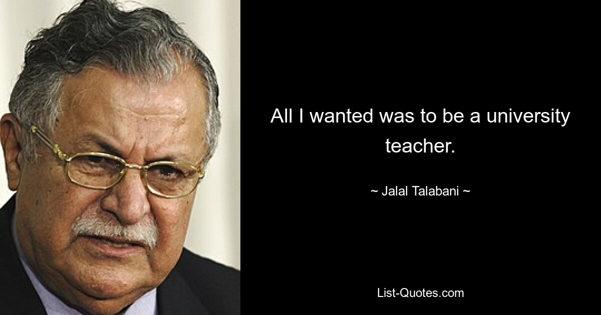 All I wanted was to be a university teacher. — © Jalal Talabani