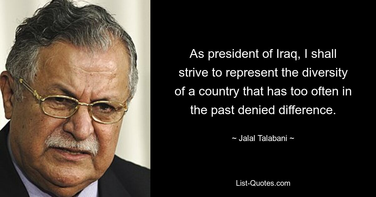 As president of Iraq, I shall strive to represent the diversity of a country that has too often in the past denied difference. — © Jalal Talabani