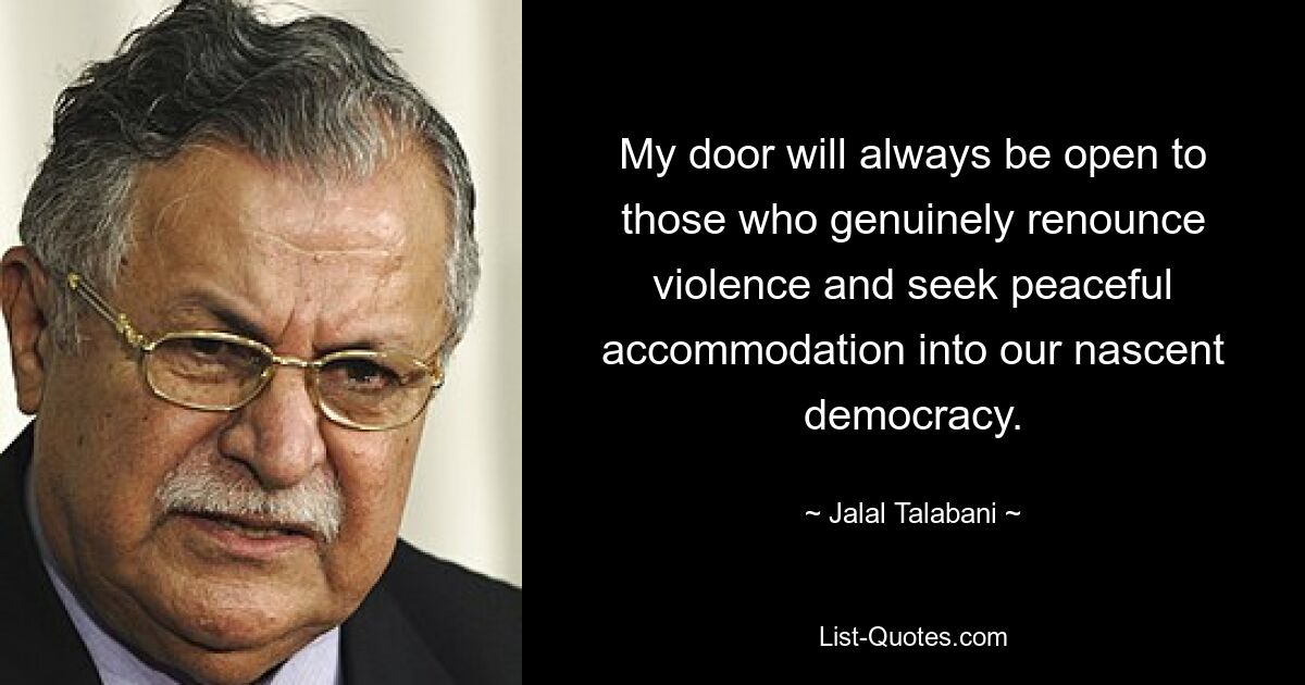 My door will always be open to those who genuinely renounce violence and seek peaceful accommodation into our nascent democracy. — © Jalal Talabani