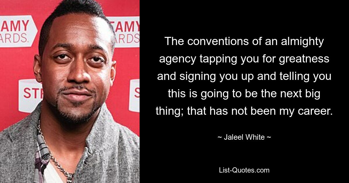 The conventions of an almighty agency tapping you for greatness and signing you up and telling you this is going to be the next big thing; that has not been my career. — © Jaleel White