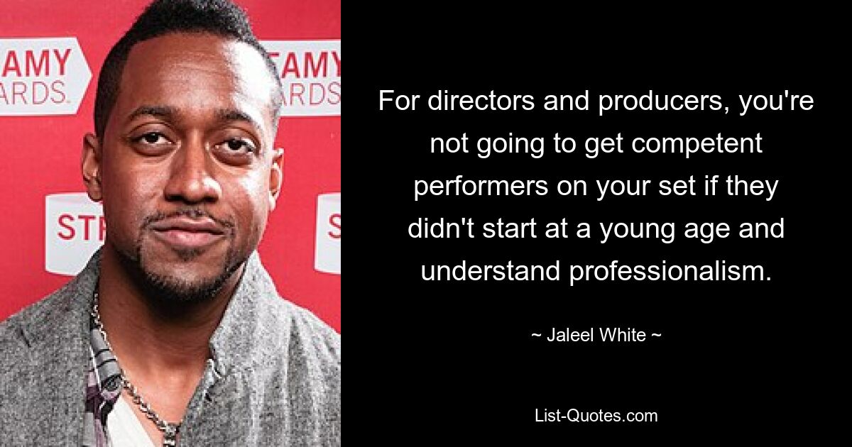 For directors and producers, you're not going to get competent performers on your set if they didn't start at a young age and understand professionalism. — © Jaleel White