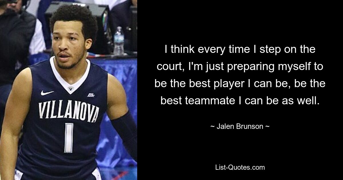 Ich denke, jedes Mal, wenn ich den Platz betrete, bereite ich mich einfach darauf vor, der beste Spieler zu sein, der ich sein kann, und auch der beste Teamkollege zu sein, der ich sein kann. — © Jalen Brunson