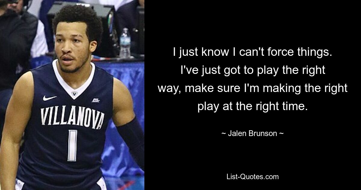 I just know I can't force things. I've just got to play the right way, make sure I'm making the right play at the right time. — © Jalen Brunson