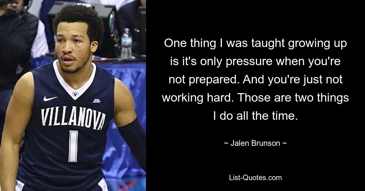 One thing I was taught growing up is it's only pressure when you're not prepared. And you're just not working hard. Those are two things I do all the time. — © Jalen Brunson