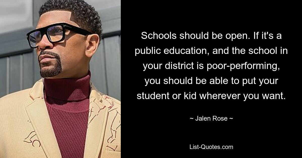 Schools should be open. If it's a public education, and the school in your district is poor-performing, you should be able to put your student or kid wherever you want. — © Jalen Rose