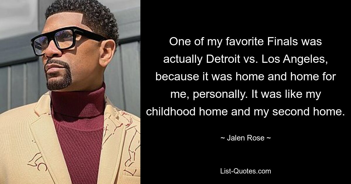 One of my favorite Finals was actually Detroit vs. Los Angeles, because it was home and home for me, personally. It was like my childhood home and my second home. — © Jalen Rose