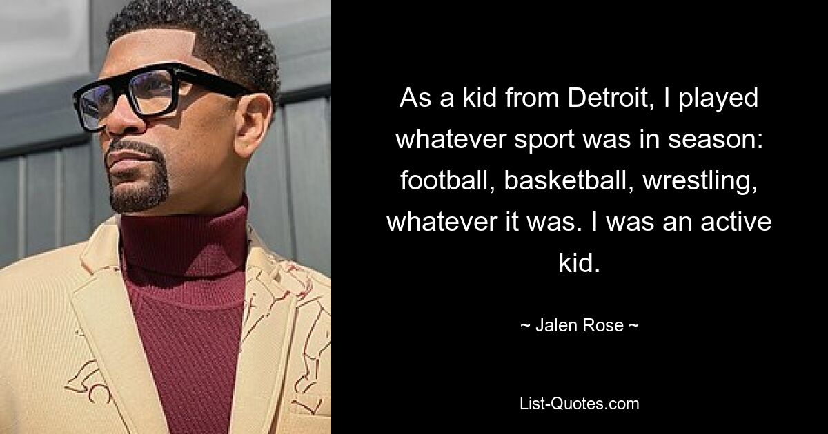 As a kid from Detroit, I played whatever sport was in season: football, basketball, wrestling, whatever it was. I was an active kid. — © Jalen Rose