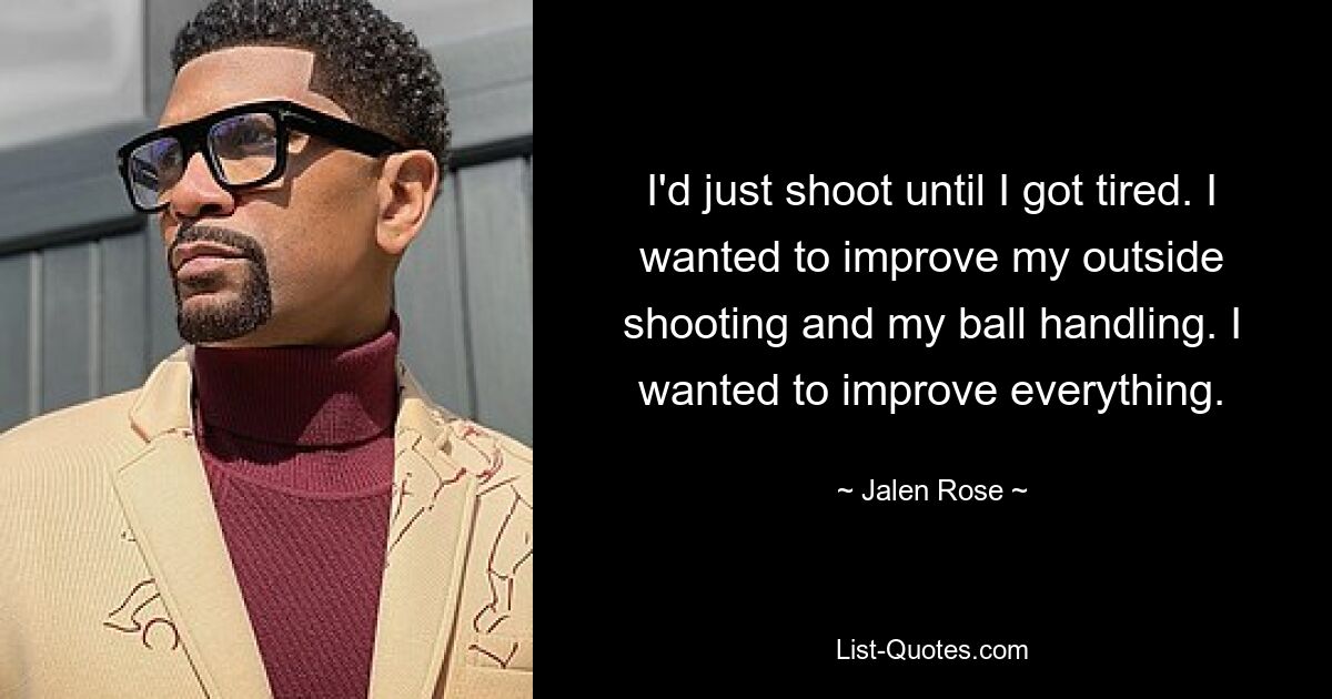 I'd just shoot until I got tired. I wanted to improve my outside shooting and my ball handling. I wanted to improve everything. — © Jalen Rose