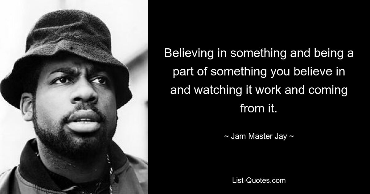 Believing in something and being a part of something you believe in and watching it work and coming from it. — © Jam Master Jay