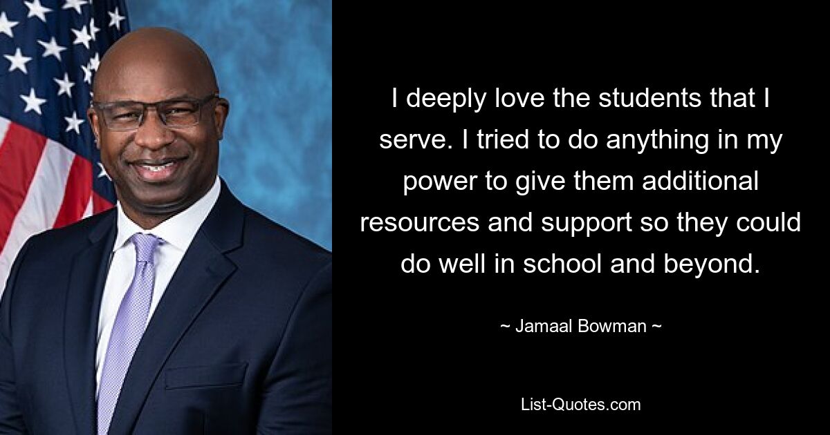 I deeply love the students that I serve. I tried to do anything in my power to give them additional resources and support so they could do well in school and beyond. — © Jamaal Bowman