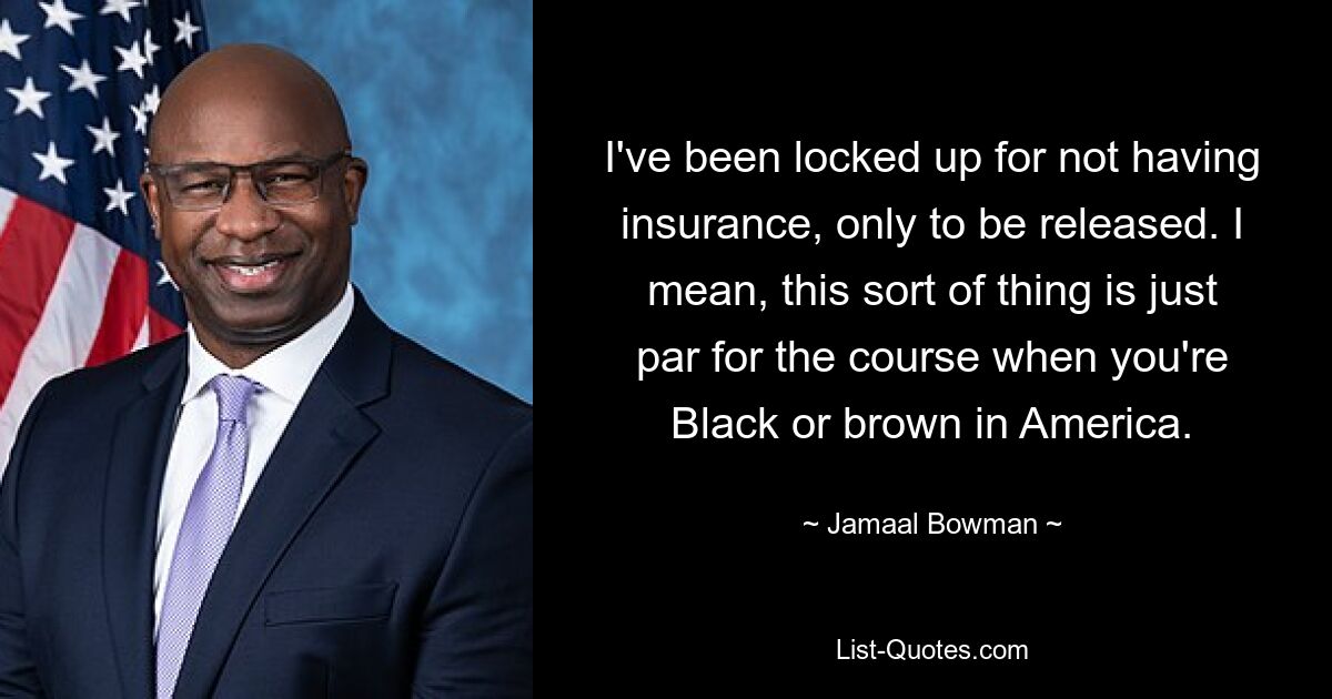 I've been locked up for not having insurance, only to be released. I mean, this sort of thing is just par for the course when you're Black or brown in America. — © Jamaal Bowman