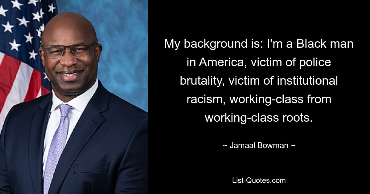 My background is: I'm a Black man in America, victim of police brutality, victim of institutional racism, working-class from working-class roots. — © Jamaal Bowman