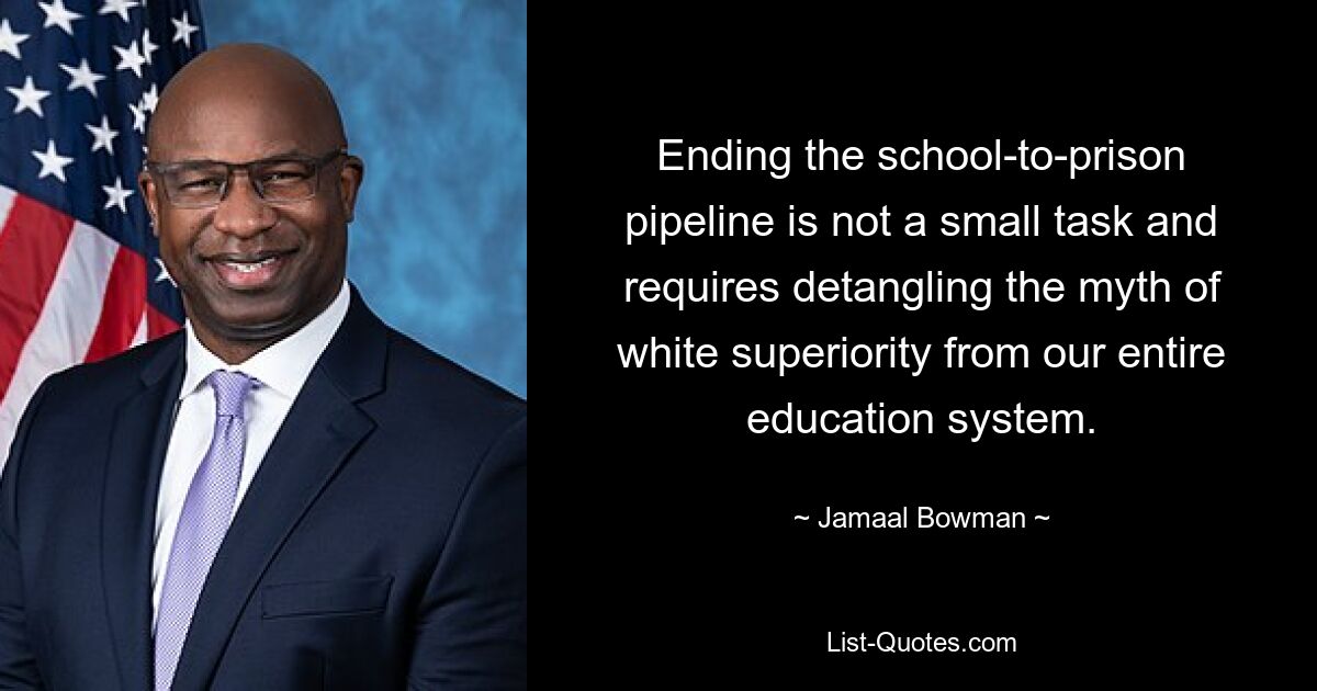 Ending the school-to-prison pipeline is not a small task and requires detangling the myth of white superiority from our entire education system. — © Jamaal Bowman