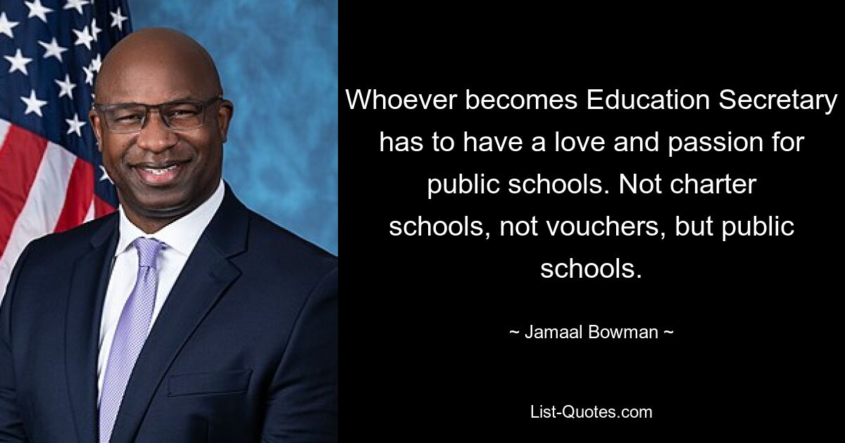 Whoever becomes Education Secretary has to have a love and passion for public schools. Not charter schools, not vouchers, but public schools. — © Jamaal Bowman