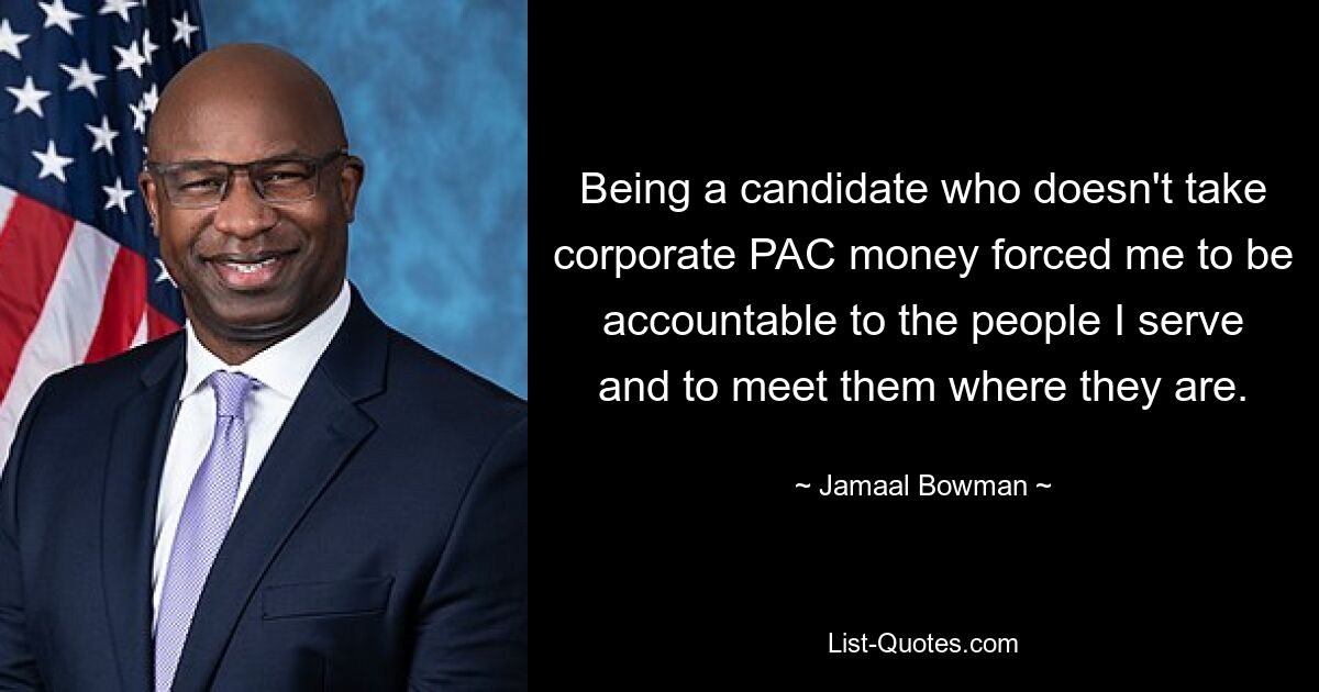 Being a candidate who doesn't take corporate PAC money forced me to be accountable to the people I serve and to meet them where they are. — © Jamaal Bowman