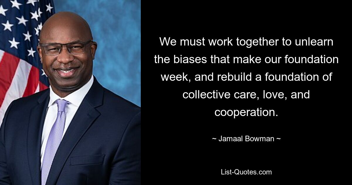 We must work together to unlearn the biases that make our foundation week, and rebuild a foundation of collective care, love, and cooperation. — © Jamaal Bowman