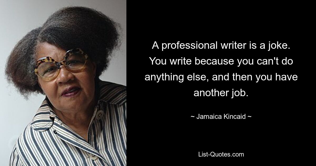 A professional writer is a joke. You write because you can't do anything else, and then you have another job. — © Jamaica Kincaid