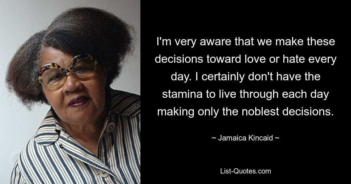 I'm very aware that we make these decisions toward love or hate every day. I certainly don't have the stamina to live through each day making only the noblest decisions. — © Jamaica Kincaid