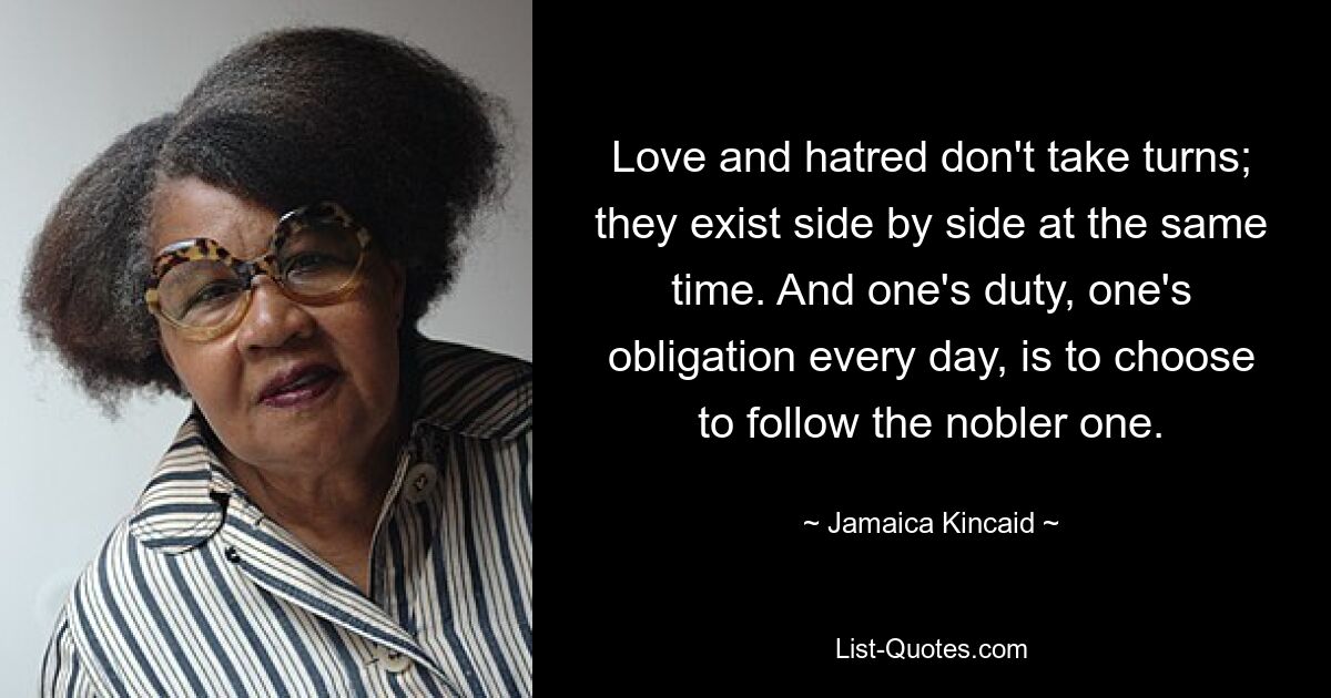 Love and hatred don't take turns; they exist side by side at the same time. And one's duty, one's obligation every day, is to choose to follow the nobler one. — © Jamaica Kincaid