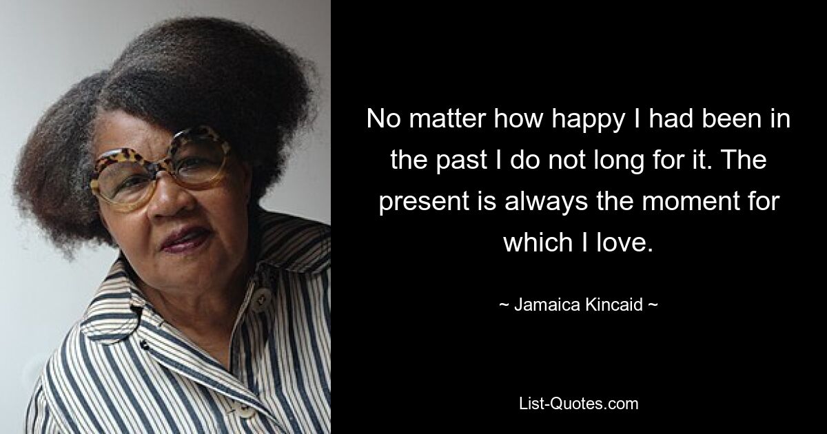 No matter how happy I had been in the past I do not long for it. The present is always the moment for which I love. — © Jamaica Kincaid