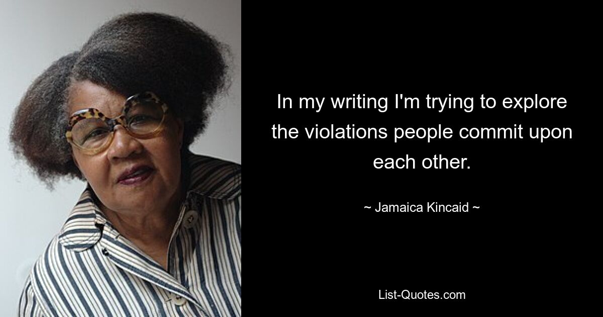 In my writing I'm trying to explore the violations people commit upon each other. — © Jamaica Kincaid