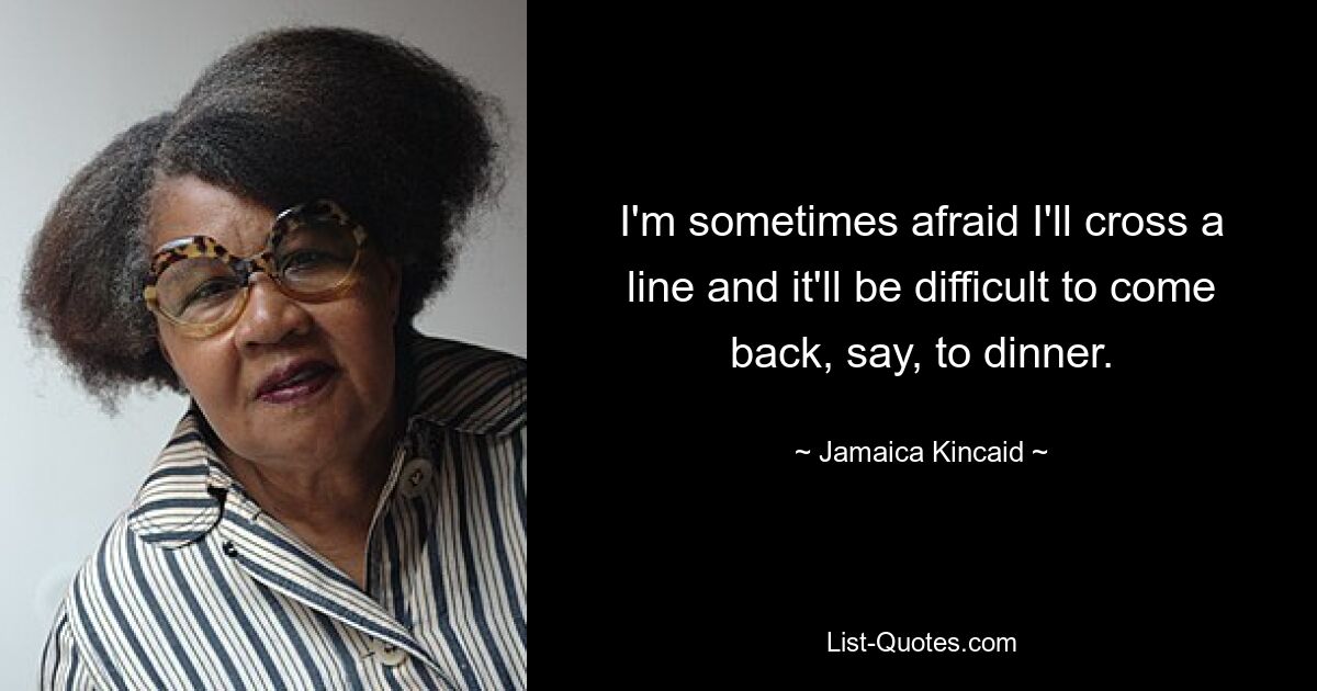 I'm sometimes afraid I'll cross a line and it'll be difficult to come back, say, to dinner. — © Jamaica Kincaid