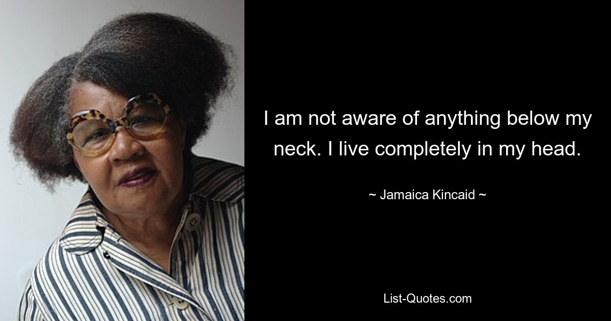 I am not aware of anything below my neck. I live completely in my head. — © Jamaica Kincaid