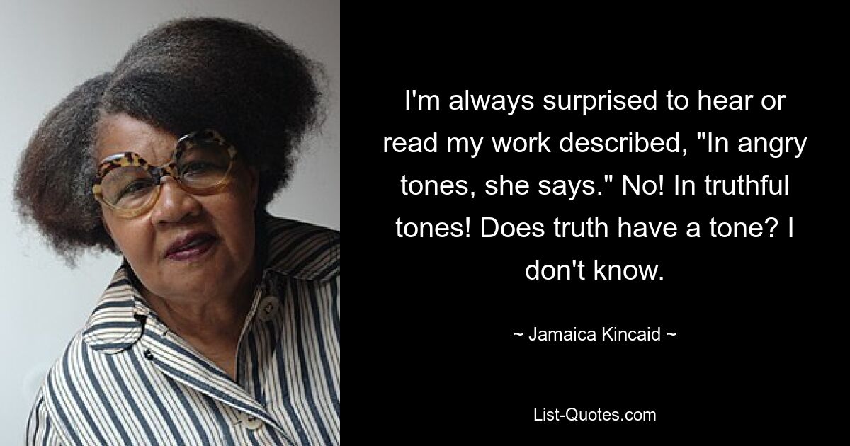 I'm always surprised to hear or read my work described, "In angry tones, she says." No! In truthful tones! Does truth have a tone? I don't know. — © Jamaica Kincaid