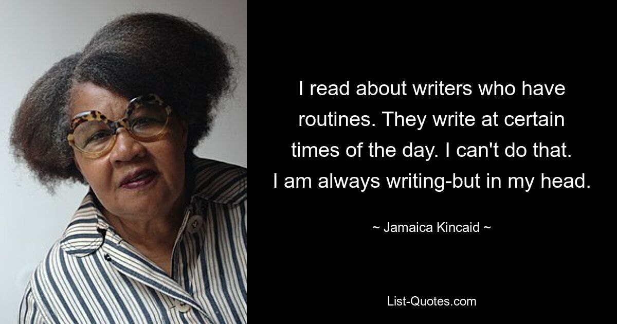 I read about writers who have routines. They write at certain times of the day. I can't do that. I am always writing-but in my head. — © Jamaica Kincaid