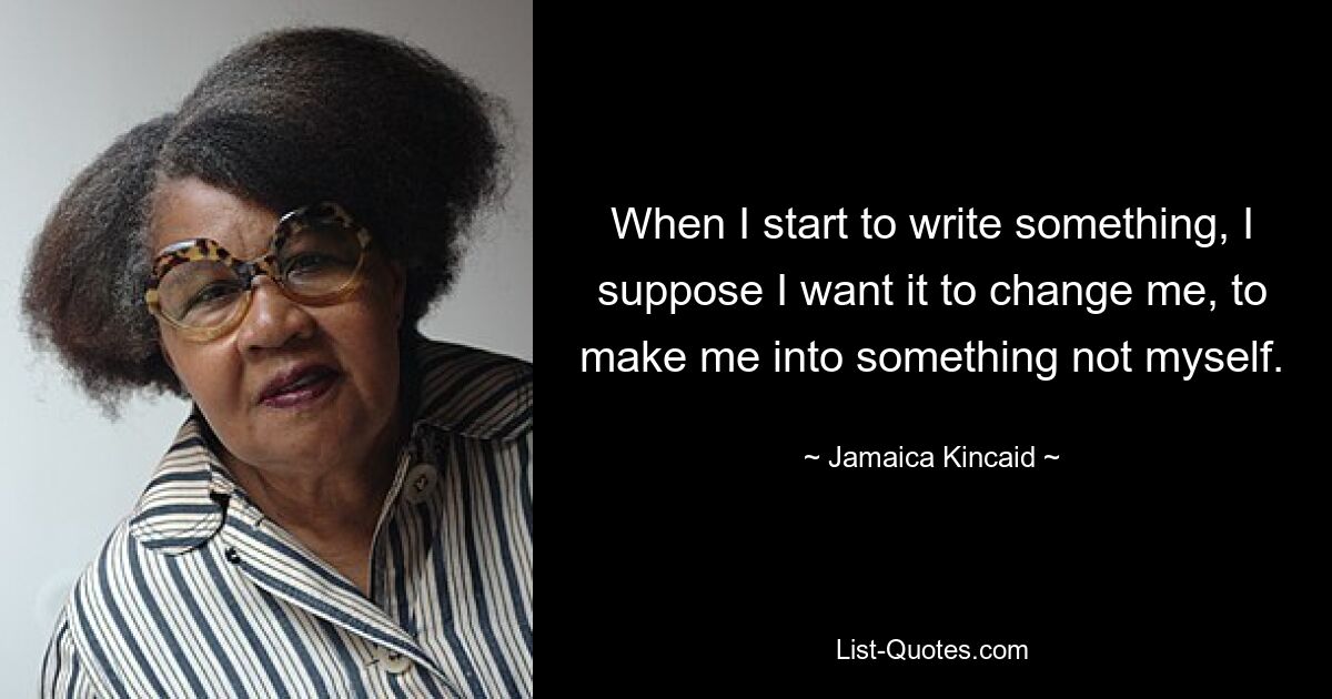 When I start to write something, I suppose I want it to change me, to make me into something not myself. — © Jamaica Kincaid