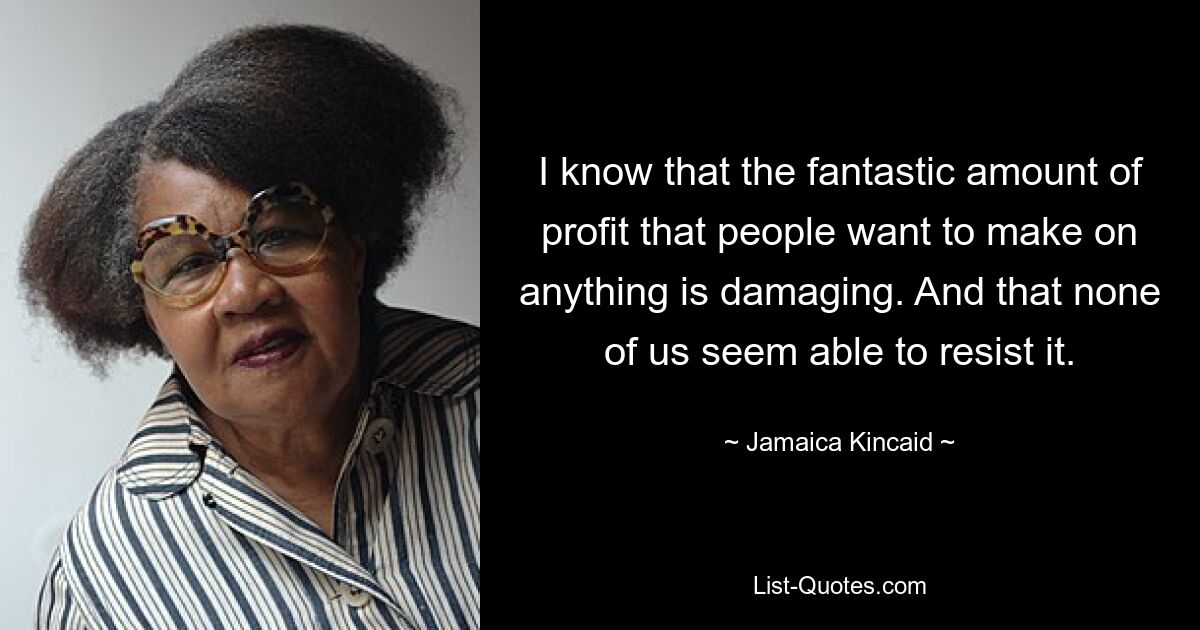 I know that the fantastic amount of profit that people want to make on anything is damaging. And that none of us seem able to resist it. — © Jamaica Kincaid