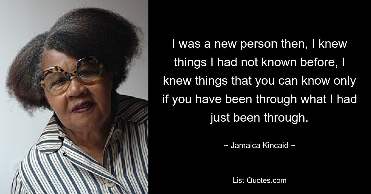 I was a new person then, I knew things I had not known before, I knew things that you can know only if you have been through what I had just been through. — © Jamaica Kincaid