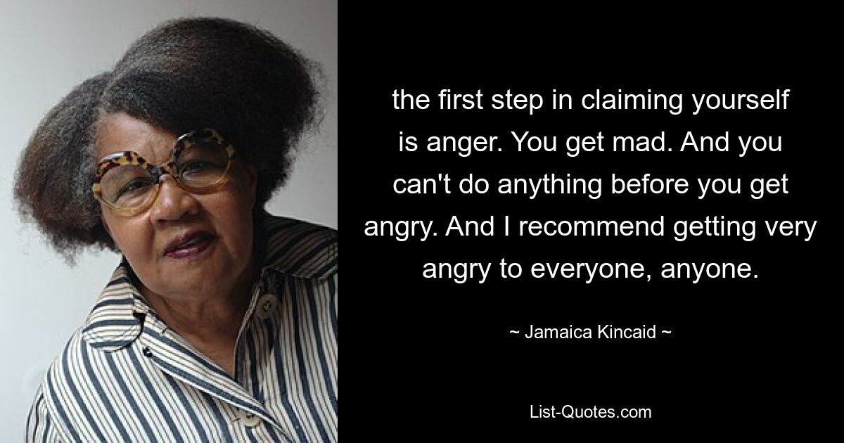 the first step in claiming yourself is anger. You get mad. And you can't do anything before you get angry. And I recommend getting very angry to everyone, anyone. — © Jamaica Kincaid