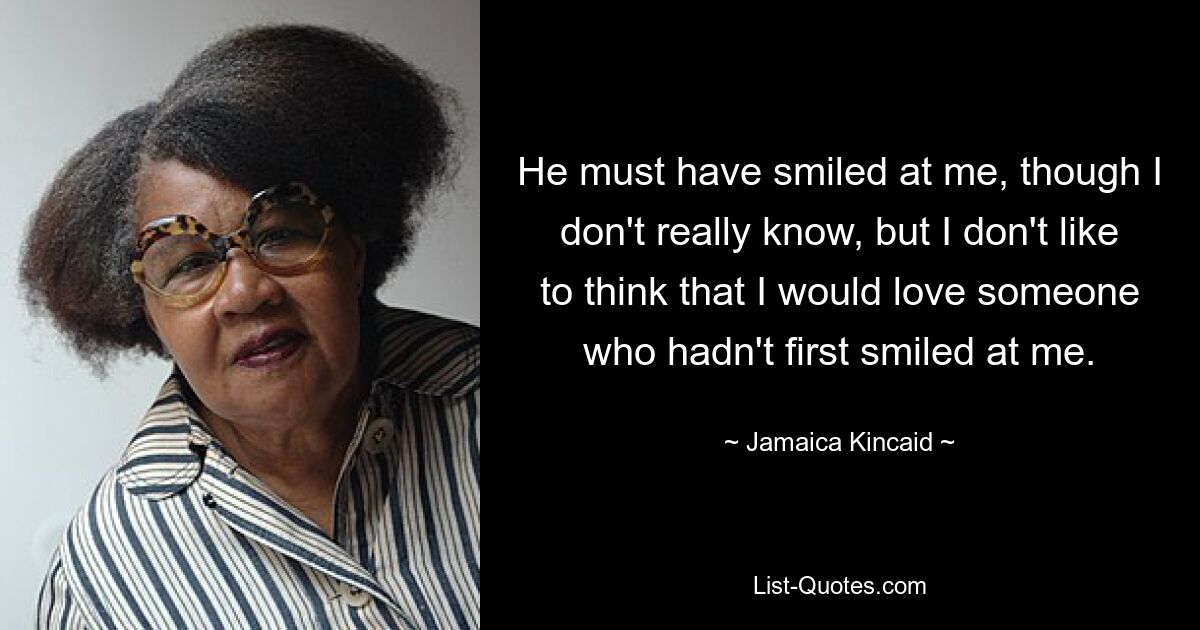 He must have smiled at me, though I don't really know, but I don't like to think that I would love someone who hadn't first smiled at me. — © Jamaica Kincaid