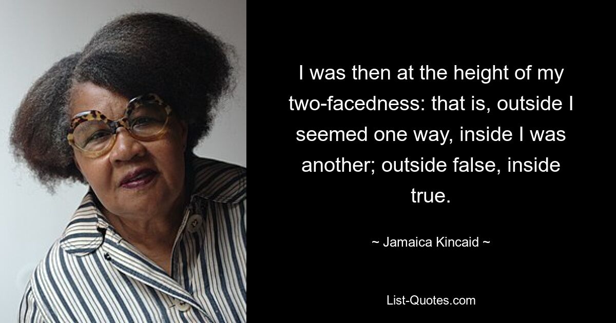 I was then at the height of my two-facedness: that is, outside I seemed one way, inside I was another; outside false, inside true. — © Jamaica Kincaid