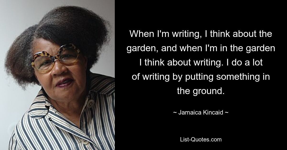 When I'm writing, I think about the garden, and when I'm in the garden I think about writing. I do a lot of writing by putting something in the ground. — © Jamaica Kincaid