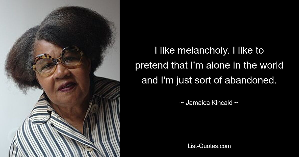 I like melancholy. I like to pretend that I'm alone in the world and I'm just sort of abandoned. — © Jamaica Kincaid