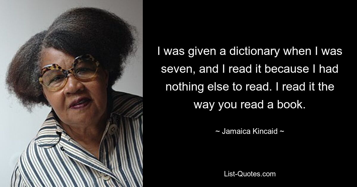 I was given a dictionary when I was seven, and I read it because I had nothing else to read. I read it the way you read a book. — © Jamaica Kincaid