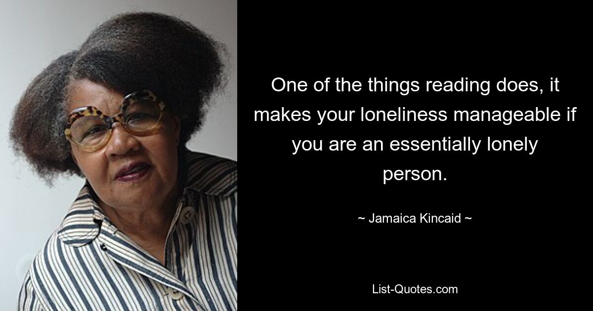 One of the things reading does, it makes your loneliness manageable if you are an essentially lonely person. — © Jamaica Kincaid